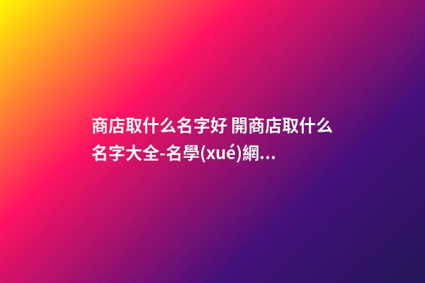 商店取什么名字好 開商店取什么名字大全-名學(xué)網(wǎng)